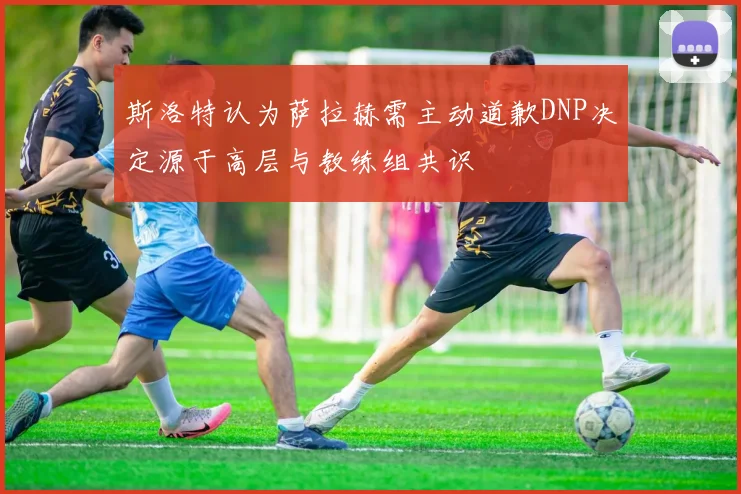 斯洛特认为萨拉赫需主动道歉DNP决定源于高层与教练组共识